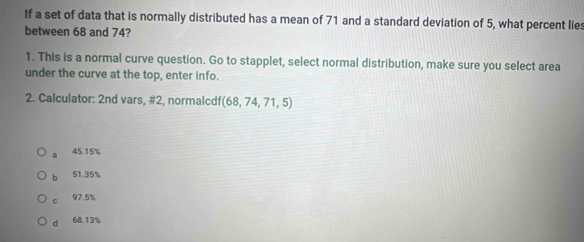 If a set of data that is normally distributed has a mean of 71 and a standard deviation of 5, what percent lies
between 68 and 74?
1. This is a normal curve question. Go to stapplet, select normal distribution, make sure you select area
under the curve at the top, enter info.
2. Calculator: 2nd vars, #2, normalcdf (68,74,71,5)
a 45.15%
b 51.35%
C 97.5%
d 68.13%