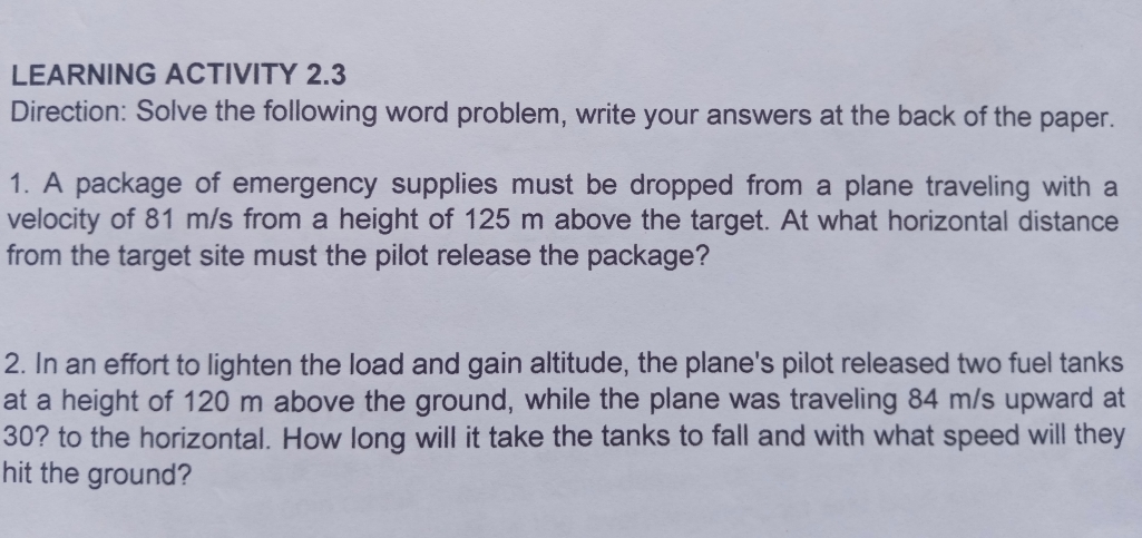 LEARNING ACTIVITY 2.3
Direction: Solve the following word problem, write your answers at the back of the paper.
1. A package of emergency supplies must be dropped from a plane traveling with a
velocity of 81 m/s from a height of 125 m above the target. At what horizontal distance
from the target site must the pilot release the package?
2. In an effort to lighten the load and gain altitude, the plane's pilot released two fuel tanks
at a height of 120 m above the ground, while the plane was traveling 84 m/s upward at
30? to the horizontal. How long will it take the tanks to fall and with what speed will they
hit the ground?