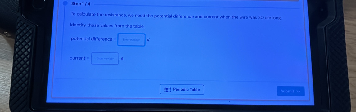 To calculate the resistance, we need the potential difference and current when the wire was 30 cm long. 
ldentify these values from the table. 
potential difference = Enter number v 
current = Enter number A 
i Periodic Table Submit