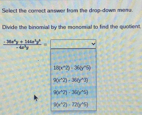 Select the correct answer from the drop-down menu.
Divide the binomial by the monomial to find the quotient.
 (-36x^4y+144x^2y^6)/-4x^2y =
18(x^(wedge)2)-36(y^(wedge)5)
9(x^(wedge)2)-36(y^(wedge)3)
9(x^(wedge)2)-36(y^(wedge)5)
9(x^(wedge)2)-72(y^(wedge)5)