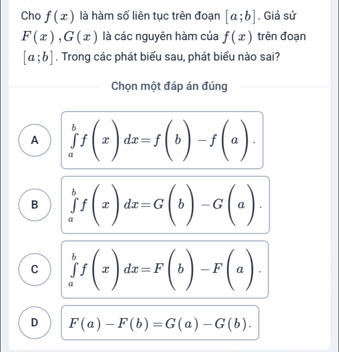 Cho f(x) là hàm số liên tục trên đoạn [a;b]. Giả sử
F(x), G(x) là các nguyên hàm của f(x) trên đoạn
[a;b]. Trong các phát biểu sau, phát biểu nào sai?
Chọn một đáp án đúng
A ∈tlimits _a^bf(x)dx=f(b)-f(a).
B ∈tlimits _a^bf(x)dx=G(b)-G(a).
C ∈tlimits _a^bf(x)dx=F(b)-F(a).
D F(a)-F(b)=G(a)-G(b).