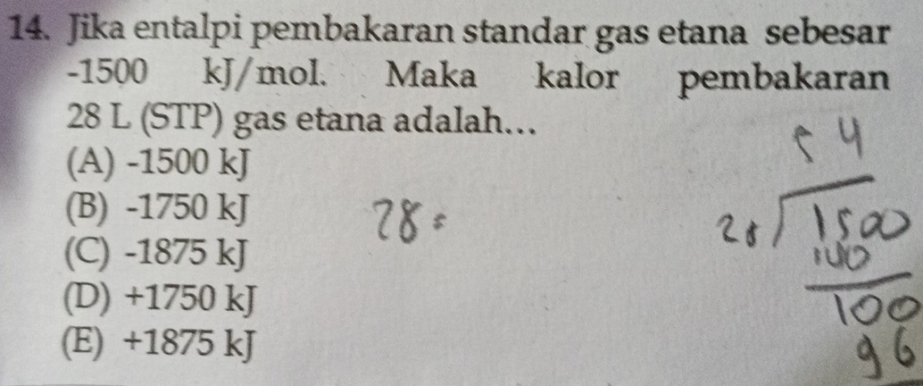 Jika entalpi pembakaran standar gas etana sebesar
-1500 kJ/mol. Maka kalor pembakaran
28 L (STP) gas etana adalah…
(A) -1500 kJ
(B) -1750 kJ
(C) -1875 kJ
(D) +1750 kJ
(E) +1875 kJ