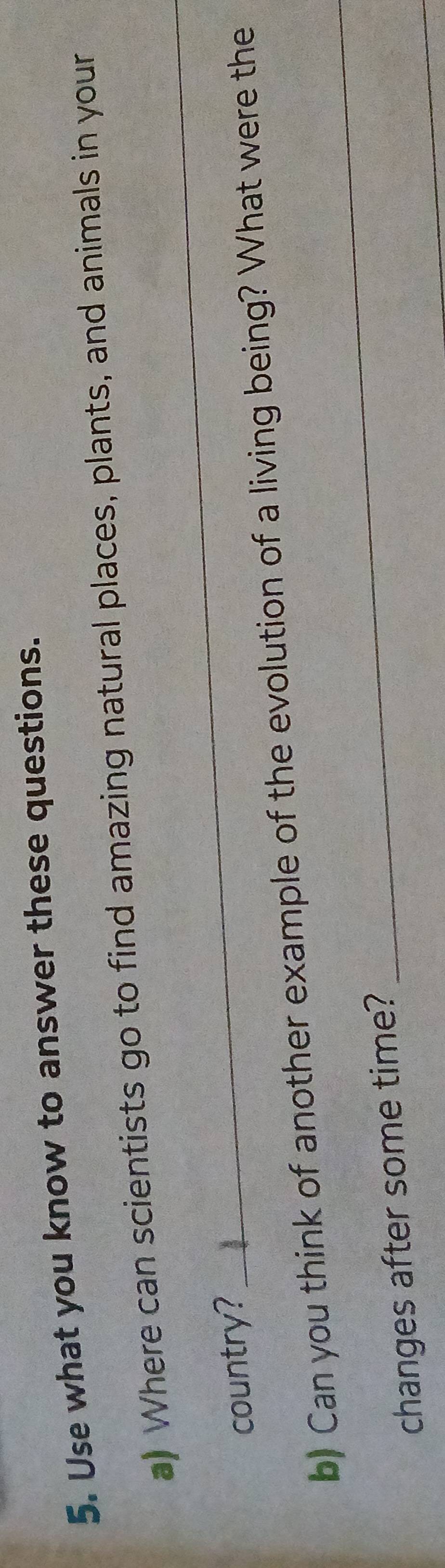 Use what you know to answer these questions. 
a) Where can scientists go to find amazing natural places, plants, and animals in your 
country? 
_ 
_ 
b) Can you think of another example of the evolution of a living being? What were the 
_ 
changes after some time?