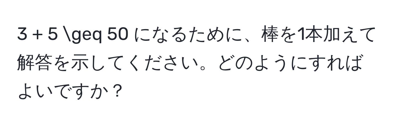 3 + 5 ≥ 50 になるために、棒を1本加えて解答を示してください。どのようにすればよいですか？