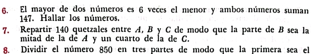 El mayor de dos números es 6 veces el menor y ambos números suman
147. Hallar los números. 
7. Repartir 140 quetzales entre A, B y C de modo que la parte de B sea la 
mitad de la de A y un cuarto de la de C. 
8. Dividir el número 850 en tres partes de modo que la primera sea el