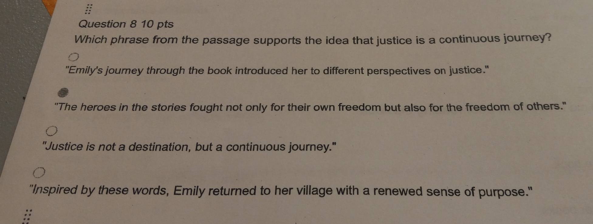 Which phrase from the passage supports the idea that justice is a continuous journey?
"Emily's journey through the book introduced her to different perspectives on justice."
"The heroes in the stories fought not only for their own freedom but also for the freedom of others."
"Justice is not a destination, but a continuous journey."
"Inspired by these words, Emily returned to her village with a renewed sense of purpose."