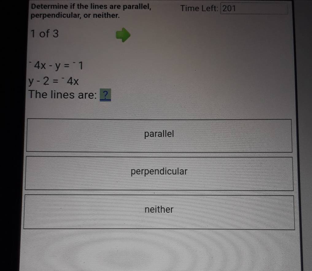 Determine if the lines are parallel, Time Left: 201
perpendicular, or neither.
1 of 3^-4x-y=^-1
y-2=^-4x
The lines are: _?
parallel
perpendicular
neither