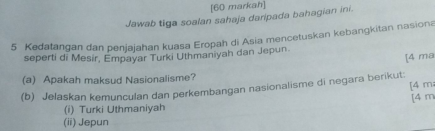 [60 markah]
Jawab tiga soalan sahaja daripada bahagian ini.
5 Kedatangan dan penjajahan kuasa Eropah di Asia mencetuskan kebangkitan nasiona
seperti di Mesir, Empayar Turki Uthmaniyah dan Jepun.
[4 ma
(a) Apakah maksud Nasionalisme?
(b) Jelaskan kemunculan dan perkembangan nasionalisme di negara berikut: [ 4 m
[ 4 m
(i) Turki Uthmaniyah
(ii) Jepun