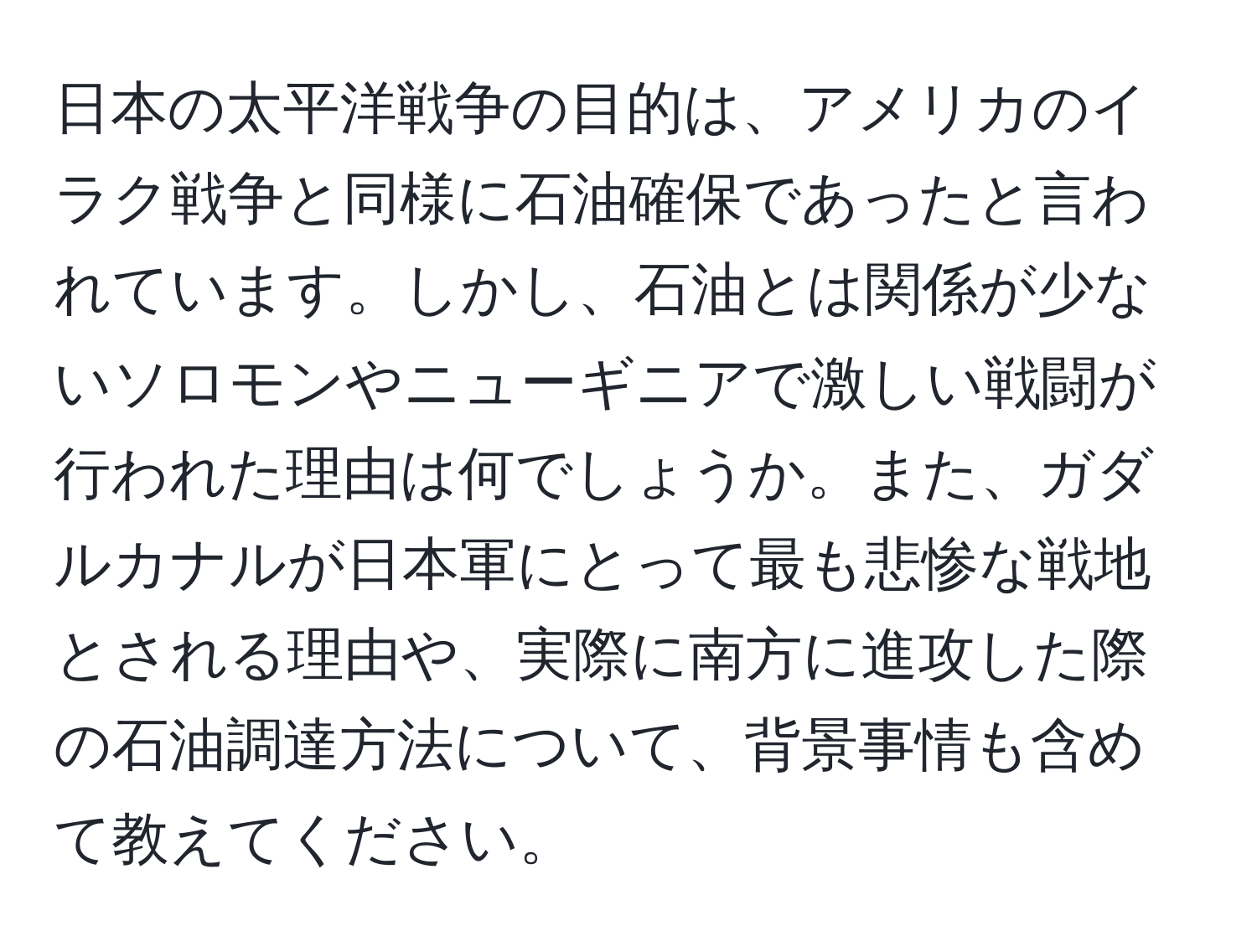 日本の太平洋戦争の目的は、アメリカのイラク戦争と同様に石油確保であったと言われています。しかし、石油とは関係が少ないソロモンやニューギニアで激しい戦闘が行われた理由は何でしょうか。また、ガダルカナルが日本軍にとって最も悲惨な戦地とされる理由や、実際に南方に進攻した際の石油調達方法について、背景事情も含めて教えてください。