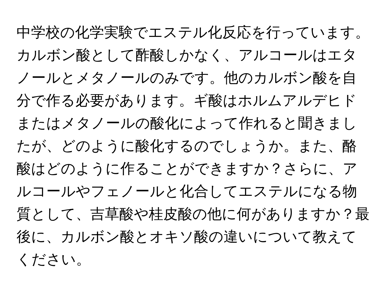 中学校の化学実験でエステル化反応を行っています。カルボン酸として酢酸しかなく、アルコールはエタノールとメタノールのみです。他のカルボン酸を自分で作る必要があります。ギ酸はホルムアルデヒドまたはメタノールの酸化によって作れると聞きましたが、どのように酸化するのでしょうか。また、酪酸はどのように作ることができますか？さらに、アルコールやフェノールと化合してエステルになる物質として、吉草酸や桂皮酸の他に何がありますか？最後に、カルボン酸とオキソ酸の違いについて教えてください。