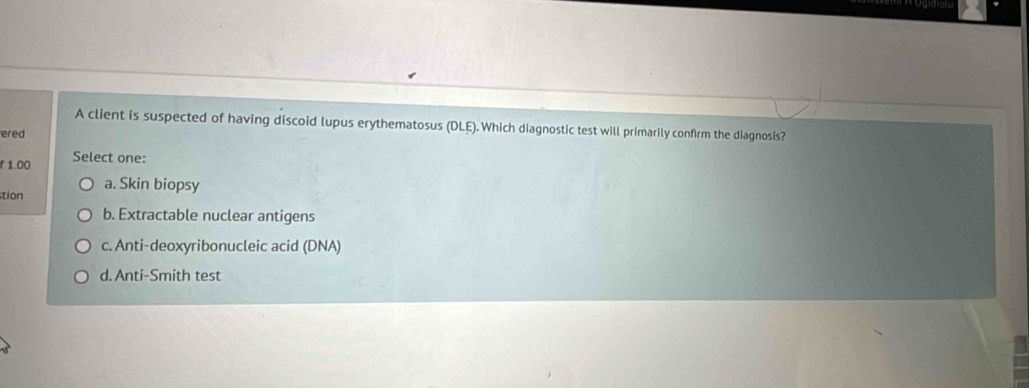 A client is suspected of having discoid lupus erythematosus (DLE). Which diagnostic test will primarily confirm the diagnosis?
ered
r 1.00 Select one:
tion a. Skin biopsy
b. Extractable nuclear antigens
c. Anti-deoxyribonucleic acid (DNA)
d. Anti-Smith test