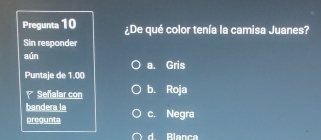 Pregunta 10 ¿De qué color tenía la camisa Juanes?
Sin responder
aún
a. Gris
Puntaje de 1.00
Señalar con b. Roja
bandera la
pregunta
c. Negra
d Blanca