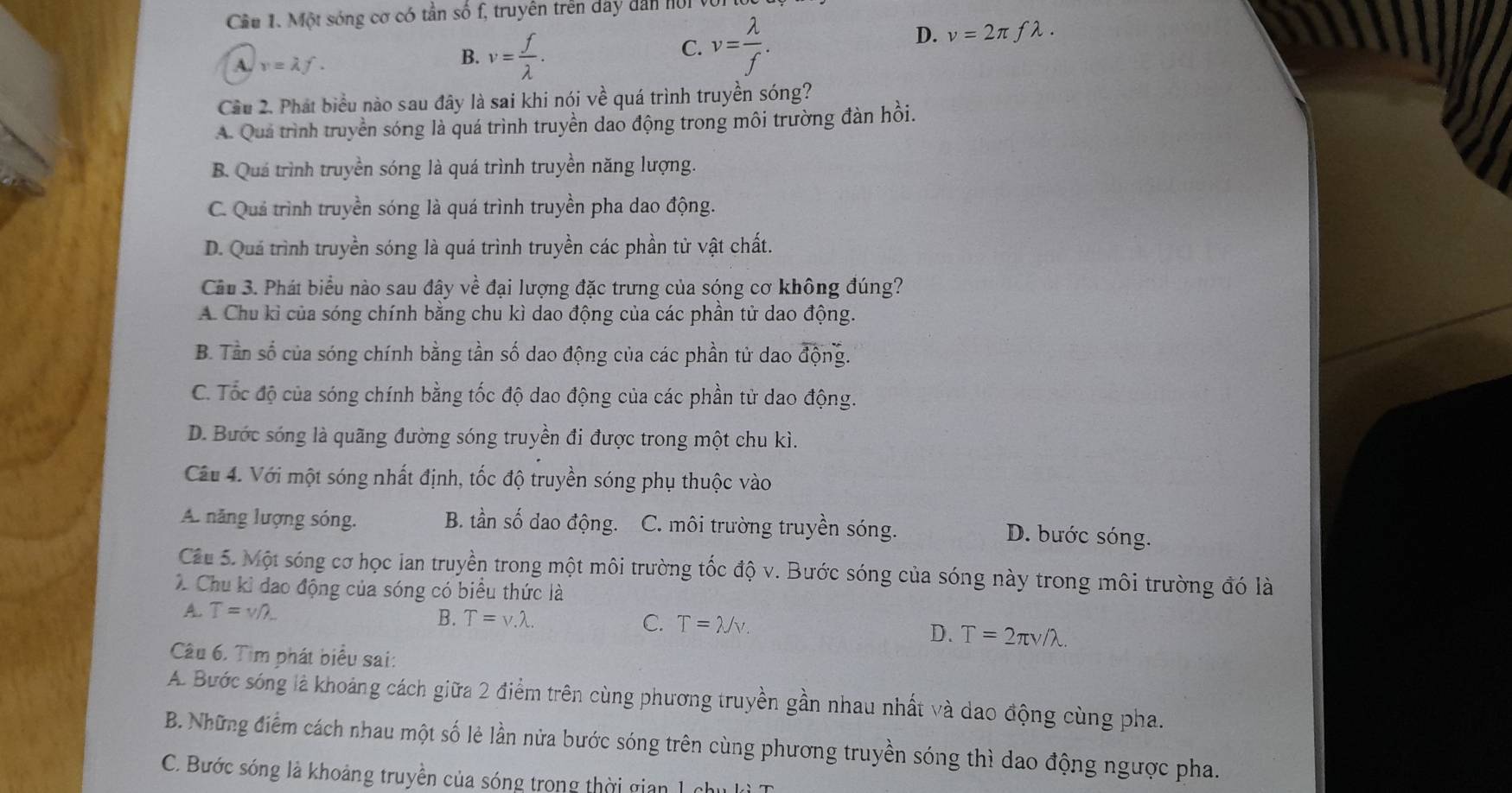 Một sóng cơ có tần số f, truyên trên day dân nộ
A. v=lambda f.
B. v= f/lambda  .
C. v= lambda /f . D. v=2π flambda .
Cầu 2. Phát biểu nào sau đây là sai khi nói về quá trình truyền sóng?
A. Quá trình truyền sóng là quá trình truyền dao động trong môi trường đàn hồi.
B. Quá trình truyền sóng là quá trình truyền năng lượng.
C. Quả trình truyền sóng là quá trình truyền pha dao động.
D. Quá trình truyền sóng là quá trình truyền các phần tử vật chất.
Cầu 3. Phát biểu nào sau đây về đại lượng đặc trưng của sóng cơ không đúng?
A. Chu kỉ của sóng chính bằng chu kì dao động của các phần tử dao động.
B. Tần số của sóng chính bằng tần số dao động của các phần tử dao widehat dong
C. Tốc độ của sóng chính bằng tốc độ dao động của các phần tử dao động.
D. Bước sóng là quãng đường sóng truyền đi được trong một chu kì.
Câu 4. Với một sóng nhất định, tốc độ truyền sóng phụ thuộc vào
A. năng lượng sóng. B. tần số dao động. C. môi trường truyền sóng. D. bước sóng.
Câu 5. Một sóng cơ học lan truyền trong một môi trường tốc độ v. Bước sóng của sóng này trong môi trường đó là
X Chu kỉ đạo động của sóng có biểu thức là
A. T=v/lambda
B. T=v.lambda . C. T=lambda /v.
D. T=2π v/lambda .
Câu 6. Tìm phát biểu sai:
A. Bước sóng là khoảng cách giữa 2 điểm trên cùng phương truyền gần nhau nhất và dao động cùng pha.
B. Những điểm cách nhau một số lẻ lần nửa bước sóng trên cùng phương truyền sóng thì dao động ngược pha.
C. Bước sóng là khoảng truyền của sóng trong thời gian l