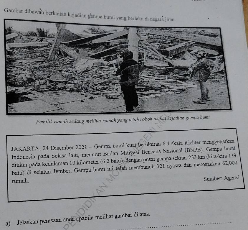 Gambar dibawah berkaitan kejadian gemp 
Pemilik rumah sedang melihat rumah yang telah roboh akibat kejadian gemp 
JAKARTA, 24 Disember 2021 - Gempa bumi kuat berukuran 6.4 skala Richter menggegarkan 
Indonesia pada Selasa lalu, menurut Badan Mitiğasi Bencana Nasional (BNPB). Gempa bumi 
diukur pada kedalaman 10 kilometer (6.2 batu), dengan pusat gempa sekitar 233 km (kira-kira 139
batu) di selatan Jember. Gempa bumi ini telah membunuh 321 nyawa dan merosakkan 62,000
rumah. 
Sumber: Agensi 
a) Jelaskan perasaan anda apabila melihat gambar di atas._