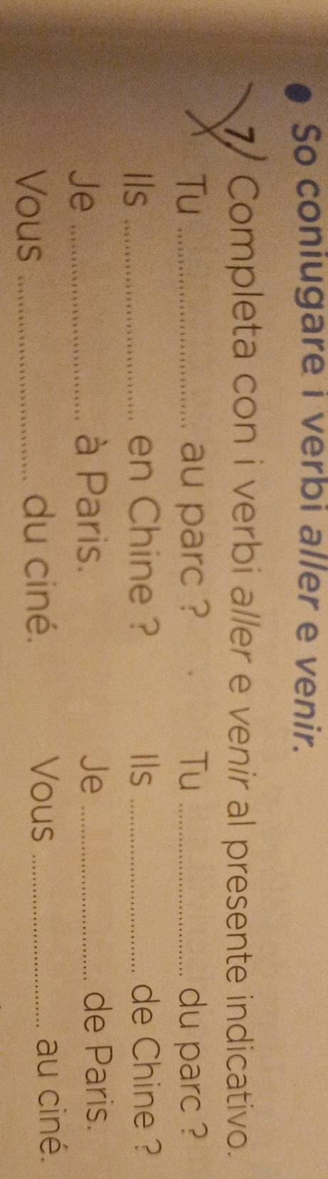 So coniugare i verbi aller e venir. 
7) Completa con i verbi aller e venir al presente indicativo. 
Tu _au parc ? Tu _du parc ? 
Ils _en Chine ? Ils _de Chine ? 
Je_ 
à Paris. Je _de Paris. 
Vous_ 
du ciné. Vous _au ciné.