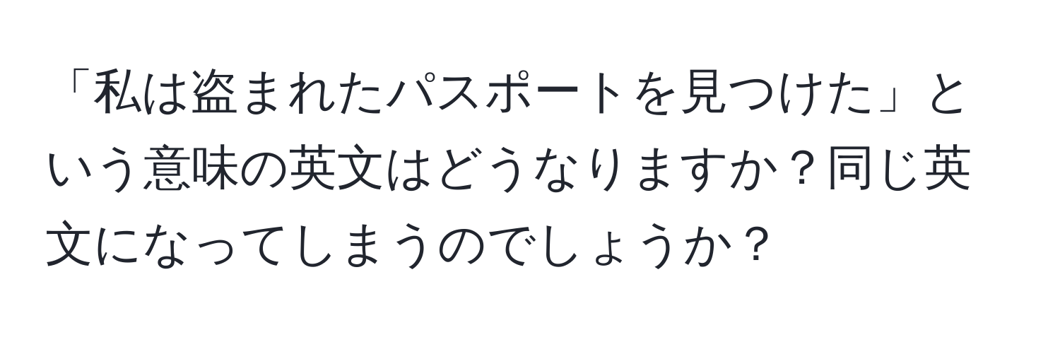 「私は盗まれたパスポートを見つけた」という意味の英文はどうなりますか？同じ英文になってしまうのでしょうか？