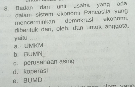 Badan dan unit usaha yang ada
dalam sistem ekonomi Pancasila yang
mencerminkan demokrasi ekonomi,
dibentuk dari, oleh, dan untuk anggota,
yaitu ...
a. UMKM
b. BUMN
c. perusahaan asing
d. koperasi
e. BUMD