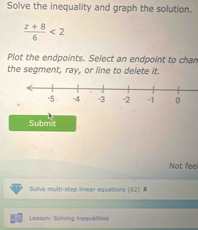 Solve the inequality and graph the solution.
 (z+8)/6 <2</tex> 
Plot the endpoints. Select an endpoint to chan 
the segment, ray, or line to delete it. 
Submit 
Not feel 
Solve multi-step linear equations (82) 
Lesson: Solving inequalities