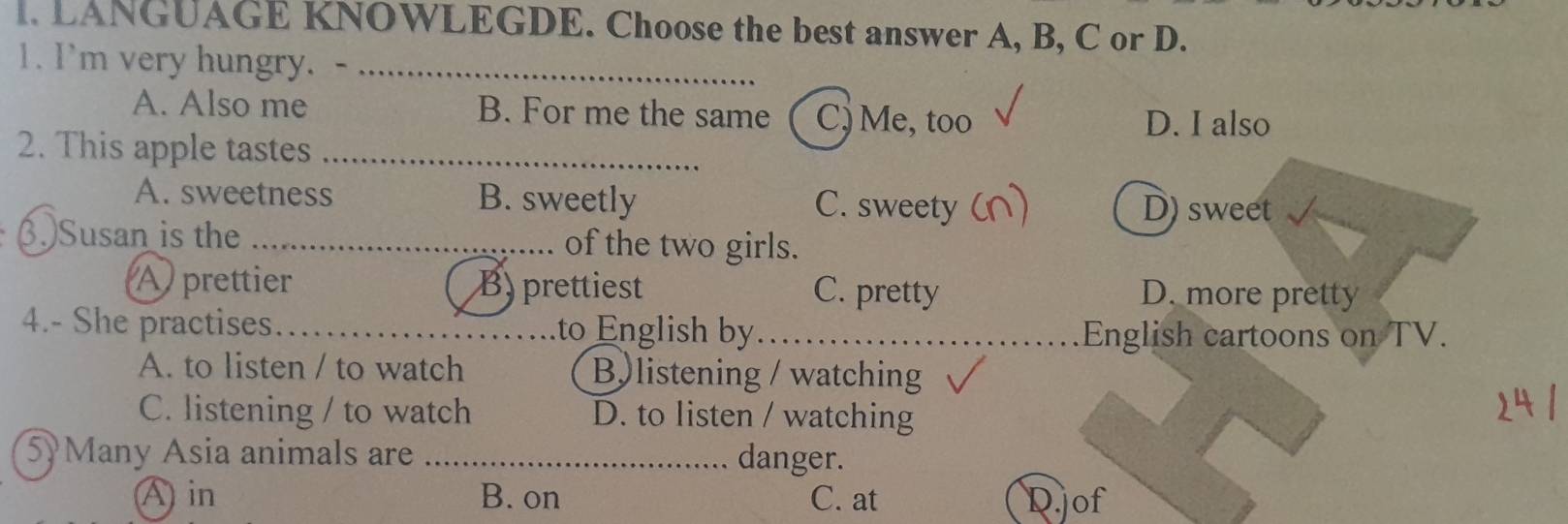 LANGUAGE KNOWLEGDE. Choose the best answer A, B, C or D.
1. I'm very hungry. -_
A. Also me B. For me the same C) Me, too D. I also
2. This apple tastes_
A. sweetness B. sweetly C. sweety D) sweet
(.)Susan is the _of the two girls.
A prettier B) prettiest C. pretty D. more pretty
4.- She practises. _to English by_
English cartoons on TV.
A. to listen / to watch B listening / watching
C. listening / to watch D. to listen / watching
5Many Asia animals are _danger.
A in B. on C. at D.jof