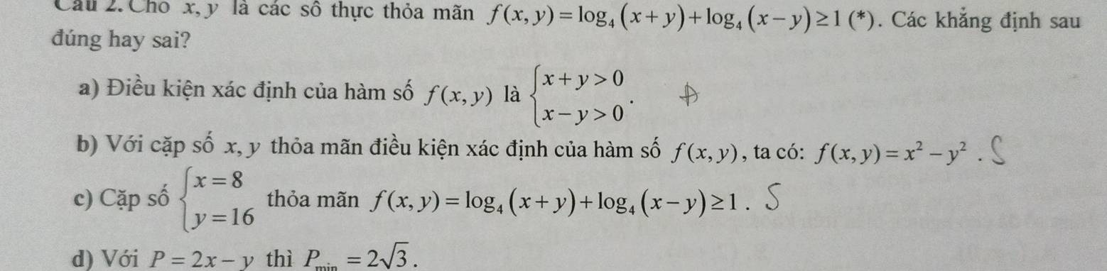 Cho x, y là các số thực thỏa mãn f(x,y)=log _4(x+y)+log _4(x-y)≥ 1(^*). Các khẳng định sau
đúng hay sai?
a) Điều kiện xác định của hàm số f(x,y) là beginarrayl x+y>0 x-y>0endarray.. 
b) Với cặp số x, y thỏa mãn điều kiện xác định của hàm số f(x,y) , ta có: f(x,y)=x^2-y^2
c) Cặp số beginarrayl x=8 y=16endarray. thỏa mãn f(x,y)=log _4(x+y)+log _4(x-y)≥ 1. 
d) Với P=2x-y thì P_min=2sqrt(3).