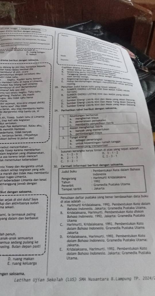 san anaé tangge  Ltpografplfanad 
Ipan drama bortus dengan seluma
-------------------
orees memang tertain euper he oiad, tak on 
remhalkan, Gambar ini somprrna. Vx ras
            
Apa mit crngeaknna
E. kebun D. rang tunce
Had:
drama berikut dengan saksama.
Sasem
su datang ke sini mau bertanya kepada 
rsembunyí di sinl. (Cara Ian kalau-Kaïau melihat đĩa
diri tidak tahu. ( gatakannya dengan tertekan) Aku
C. Tamouna F ao sehadão desa sarçn peroia der
P · .  begitu, Kupikir kamu kemari
l  Memberí tahu di mana si Limanta
Kukar) Kau bilang tadi Limanta royong
Bembunyí di cini? Bersembunyl 28. Penulisan judul karye tulls yang bepes ade   
almana? Ada apa dia? A sumbeR eNergi lIstion Kúni can Masa Yang akan
a n t a K an  selalu b  egitu. Tahu-ta hu DATANG
hia g ,    hl  dia    B. SUMBER ENERGI LISTRIK KINI dan MASA voNg AKAN
mana. ugas. Aku tidak tahu haru
DATANG
C. Sumber Enengi Listrik Kini dan Nasa yong Akan Datana
ikir sejenak, kira-kira empat detik) D Sumber Energi Listrik Kimi Dan Masa Yang Akan Datana
kamy apa? Jika tidak
u berat, aku þisa memþantu kamu. E Sumber Energl Listrik Kini dan Hasa yang Akan Dazana
da Margareta) Kita bantu ya, sí 29, Perhatíkan tabel beríkut dengan saksama.
) Ah, Yosep. Sudah tahu sí Limanta
kut sertakan , tiap kali ada keglatan 
ntah Pak Mohammad. Kalau aku.
Ik memilih Hamzad. 
sederhana, tidak banyak 
, kerjanya beres. (Wojohnya
ukkan bahwa la putus asa) 
rsebut menceritakan ...
ada Yosep karena membiarkan
lam kegiatan yang dilaksanakan.  Susunan kerangka karya limlah di a
us asa karena telah mencar! A. 1 - 2 - 3 D. 3 - 1 - 2
lak menemukan keberadaan C. 3 - 2 - 1 B. 2 - 1 - 3 E. 2 - 3 - 1
Inta Yosep dan Margareta untuk
dalam setiap kegiatan yang ada. 30. Cermati informasi berikut dengan saksama.
ta marah dan tidak mau membantu Judul buku : Pembentukan Kata dalam Bahasa
Indonesia
kan tugas Limanta. Pengarang : Harimurti Kridalaksana
arí keberadaan Límanta dan kesal
ertanggung jawab dengan Penerbit Tahun : 1992 : Gramedia Pustaka Utama
ikut dengan saksama. Tempat terbit : Jakarta
lat sejak di sini dulu? Saya Penulisan daftar pustaka yang benar berdasarkan data buku
lup dan aktivitasnya sudah di atas adalah ...
ma sekali. A. Harimurti Kridalaksana, 1992. Pembentukon Kəto dolam
Bohoso Indoneslo. Jakarta: Gramedía Pustaka Utama.
amí, ía termasuk paling B. Kridalaksana, Harimurti. Pembentukan Koto diskon
Bohosa Indonesía, 1992, Jakarta: Gramedia Pustaka
Utama
yang dalam dan berbakat i C. Harimurti, Kridalaksana. 1992. Pembentukon Koto
dolam Bahosa Indonesio. Gramedia Pustaka Utama
lah penuh. Jakarta
anak-anak semuanya D. Kridalaksana, Harimurti. 1992. Pembentukan Koto
semua sedang pulang ke dolom Bahaso Indonesia. Gramedia Pustaka Utama;
nasing. Bulan depan pasti Jakarta.
E. Kridalaksana, Harimurti. 1992. Pembentukon Koto
dalam Bahasa Indonesia. Jakarta: Gramedia Pustaka
D. ruang makan Utama.
E, ruang keluarga
ngan saksama.
Latihan Ujian Sekolah (LUS) SMA Nusantara B.Lampung TP. 2024/7