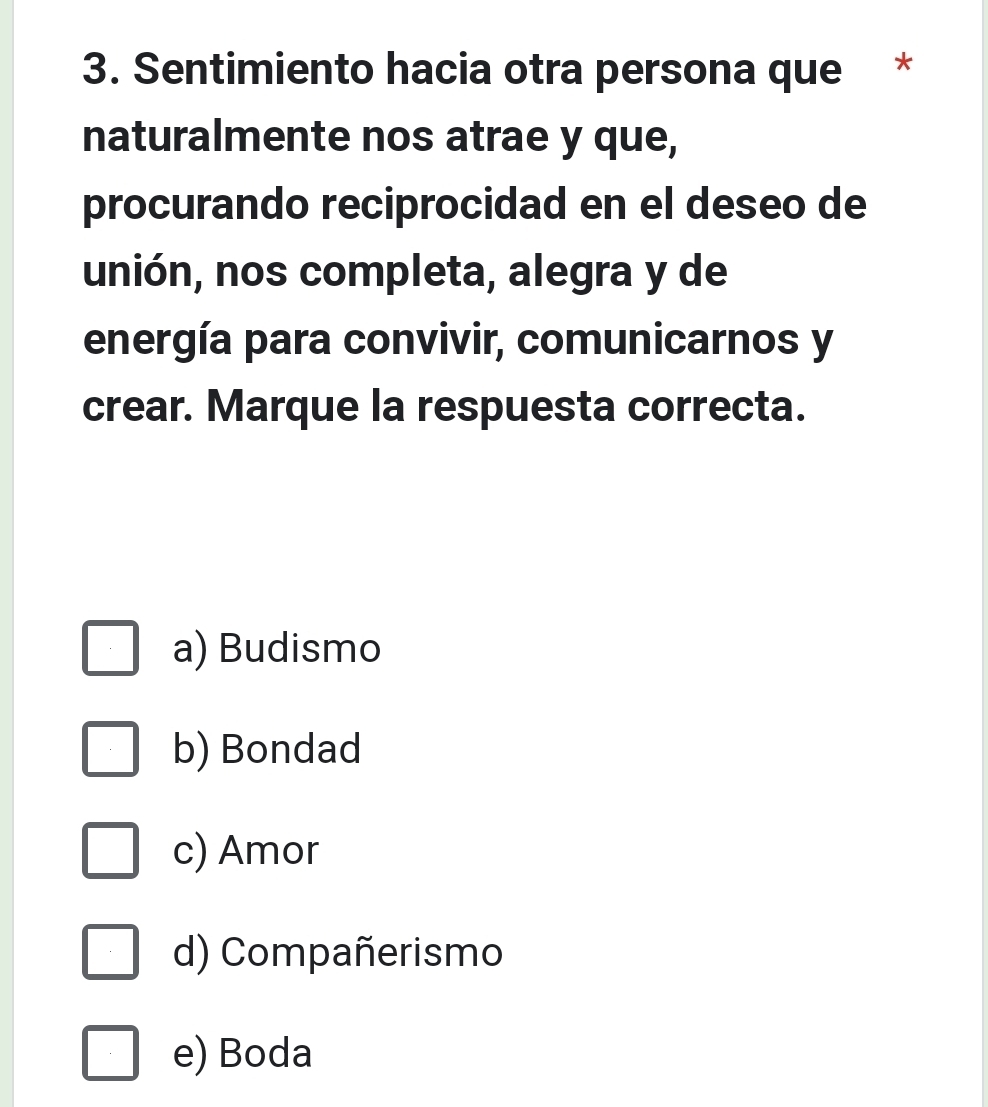 Sentimiento hacia otra persona que *
naturalmente nos atrae y que,
procurando reciprocidad en el deseo de
unión, nos completa, alegra y de
energía para convivir, comunicarnos y
crear. Marque la respuesta correcta.
a) Budismo
b) Bondad
c) Amor
d) Compañerismo
e) Boda