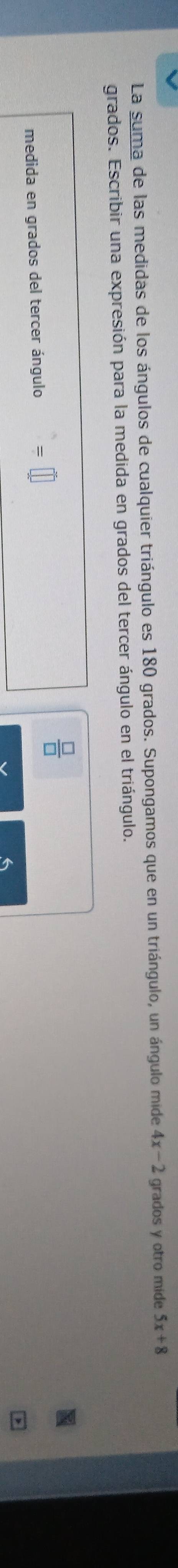 La suma de las medidas de los ángulos de cualquier triángulo es 180 grados. Supongamos que en un triángulo, un ángulo mide 4x-2 grados y otro mide 5x+8
grados. Escribir una expresión para la medida en grados del tercer ángulo en el triángulo. 
 □ /□   
medida en grados del tercer ángulo =
