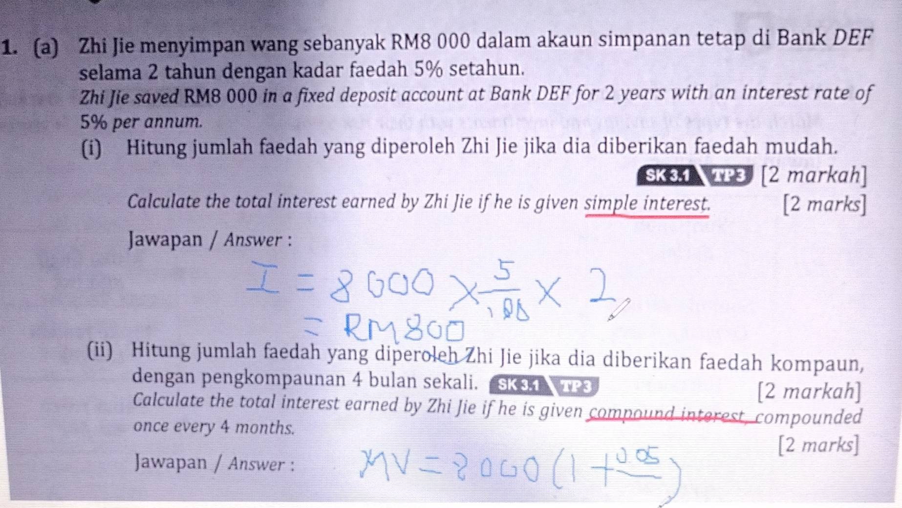 Zhi Jie menyimpan wang sebanyak RM8 000 dalam akaun simpanan tetap di Bank DEF 
selama 2 tahun dengan kadar faedah 5% setahun. 
Zhi Jie saved RM8 000 in a fixed deposit account at Bank DEF for 2 years with an interest rate of
5% per annum. 
(i) Hitung jumlah faedah yang diperoleh Zhi Jie jika dia diberikan faedah mudah. 
SK31 TP3 [2 markah] 
Calculate the total interest earned by Zhi Jie if he is given simple interest. [2 marks] 
Jawapan / Answer : 
(ii) Hitung jumlah faedah yang diperoleh Zhi Jie jika dia diberikan faedah kompaun, 
dengan pengkompaunan 4 bulan sekali. SK3T TP3 
[2 markah] 
Calculate the total interest earned by Zhi Jie if he is given compound interest, compounded 
once every 4 months. 
[2 marks] 
Jawapan / Answer :