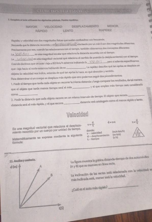 IAS   FI S i C  
7. Completo el tndu viliizantn los sigriaates polatras. Pondos repotirios.
MAYOR VELOGIDAD DESPLAZAMIENTO MENOR
Rápido  . LENTO RAPIDEZ
Rapidez y velocidad son dos magnitudes físicas que suelen confuadirse con frecuenda.
Recuerda que la distancia recorrida y el efectzado por un móvil son dos magnitudes diferentes.
Precisamente por eso, cuando las relacionamos con el tiempo, tamabién obtenemos dos conceptos diferentes:
L a_ es una magnitud escalar que relaciona la distancia recorrida con el tiempo.
1n _es una magnitud vectorial que relaciona el carrbio de posición (o desplazamiento) con el tiempo.
Cuando decimos que un auto viaja a 80 Km/h estamos indicando ls _pero si además especificamos
que víaja hacía el norte estamos hablando de su _La rapídez describe qué tan aprisa se desplaza un
objeto; la velocidad nos indica, además de qué tan aprisa lo hace, en qué dirección y sentido.
Para determinar si un cuerpo se desplaza más rápido que otro podemos seguir dos procedimientos:
1. Medir el tiempo que tarda cada objeto en recorrer la misma distancia y luego comparar los resultados, de tal manera
que el objeto que tarde menos tiempo será el más_ y el que emplee más tiempo será considerado
como_
2. Medir la distancia que cada objeto recorre en un mismo intervalo de tiempo. El objeto que recora_
distancia será el más rápido, y el que recorra_ distancia será catalogado como el menos rápido o lento.
Velocidad
Es una magnitud vectorial que relaciona el desplaza- v= d/t  d= Vo t= d/v 
miento recorrido por un cuerpo por unidad de tiempo. donde:
d
Matemáticamente se expresa mediante la siguiente □° velocidad (m/s-km/h) (m-krn) ylt
(s-h)
fórmula: t   tempo d > desplazamiento
11. Aualira y coulnsta.
La figura muestra la gráfica distancia-tiempo de dos automéviles
(A y B) que se mueven en línea recta.
La inclinación de las rectas está relacionada con la velocidad; en
más inclinada está, menor será la velocidad.
¿Cuál es el auto más rápido?
_