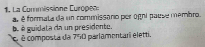 La Commissione Europea:
a. è formata da un commissario per ogni paese membro.
b. è guidata da un presidente.
c. é composta da 750 parlamentari eletti.