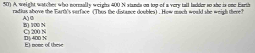 A weight watcher who normally weighs 400 N stands on top of a very tall ladder so she is one Earth
radius above the Earth's surface (Thus the distance doubles) . How much would she weigh there?
A) 0
B) 100 N
C) 200 N
D) 400 N
E) none of these