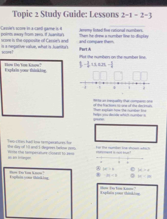 Topic 2 Study Guide: Lessons 2-1-2 -3
Cassie's score in a card game is 4 Jeremy listed five rational numbers.
points away from zero. If Juanita's Then he drew a number line to display
score is the opposite of Cassie's and and compare them.
is a negative value, what is Juanita's Part A
score?
Plot the numbers on the number line.
How Do You Know?
 6/3 , - 3/4 , 1.5, 0.25, - 5/4 
Explain your thinking.
Write an inequality that compares one
of the fractions to one of the decimals.
Then explain how the number line
helps you decide which number is
greater.
Two cities had low temperatures for
the day of 10 and 5 degrees below zero. Far the number line shown which
Write the temperature closest to zero statement is not true?
as an integer.
A |a|>b C |a|>a
How Do You Know?
Explain your thinking.
-|b| |a|
How Do You Know?
Explain your thinking.