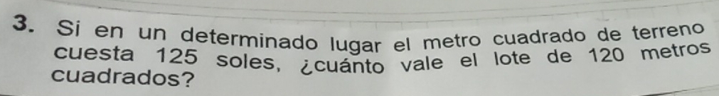 Si en un determinado lugar el metro cuadrado de terreno 
cuesta 125 soles, ¿cuánto vale el lote de 120 metros
cuadrados?