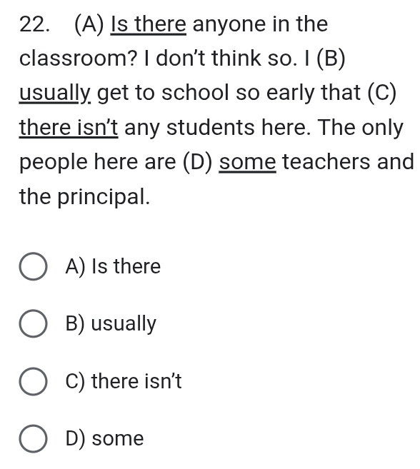 Is there anyone in the
classroom? I don't think so. I (B)
usually get to school so early that (C)
there isn't any students here. The only
people here are (D) some teachers and
the principal.
A) Is there
B) usually
C) there isn't
D) some