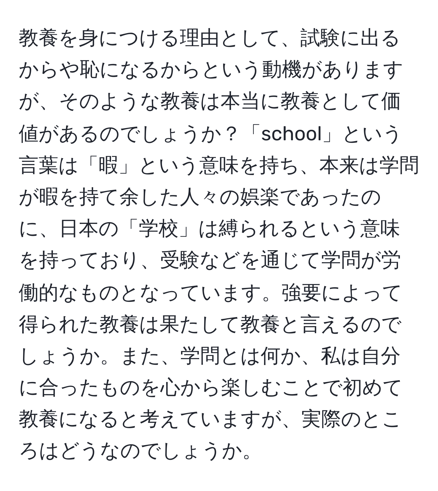 教養を身につける理由として、試験に出るからや恥になるからという動機がありますが、そのような教養は本当に教養として価値があるのでしょうか？「school」という言葉は「暇」という意味を持ち、本来は学問が暇を持て余した人々の娯楽であったのに、日本の「学校」は縛られるという意味を持っており、受験などを通じて学問が労働的なものとなっています。強要によって得られた教養は果たして教養と言えるのでしょうか。また、学問とは何か、私は自分に合ったものを心から楽しむことで初めて教養になると考えていますが、実際のところはどうなのでしょうか。