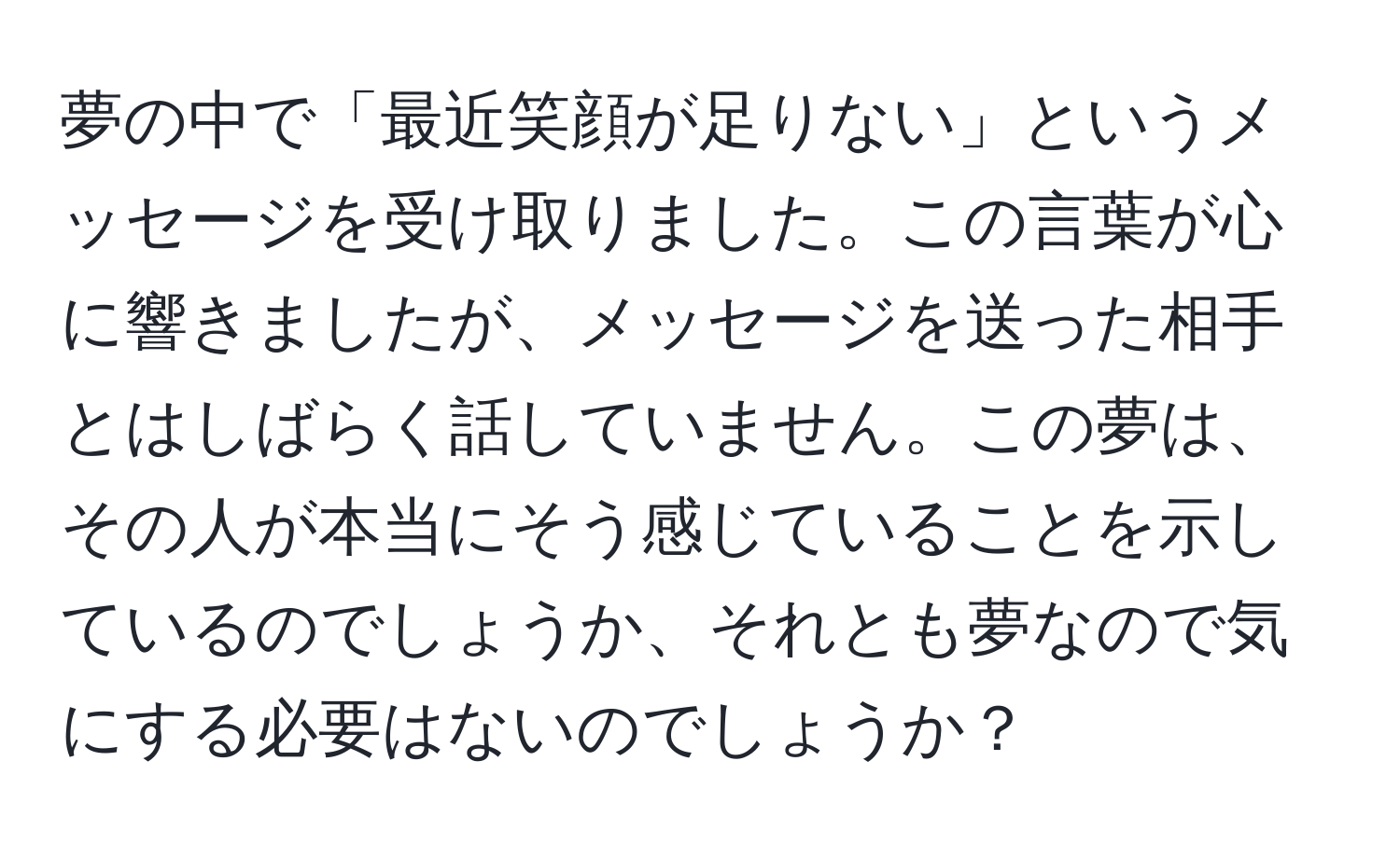 夢の中で「最近笑顔が足りない」というメッセージを受け取りました。この言葉が心に響きましたが、メッセージを送った相手とはしばらく話していません。この夢は、その人が本当にそう感じていることを示しているのでしょうか、それとも夢なので気にする必要はないのでしょうか？