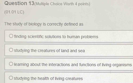 Question 13(Multiple Choice Worth 4 points)
(01.01 LC)
The study of biology is correctly defined as
finding scientific solutions to human problems
studying the creatures of land and sea
learning about the interactions and functions of living organisms
studying the health of living creatures