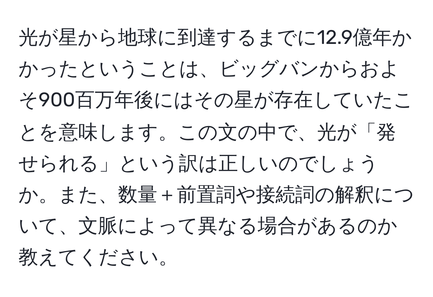 光が星から地球に到達するまでに12.9億年かかったということは、ビッグバンからおよそ900百万年後にはその星が存在していたことを意味します。この文の中で、光が「発せられる」という訳は正しいのでしょうか。また、数量＋前置詞や接続詞の解釈について、文脈によって異なる場合があるのか教えてください。