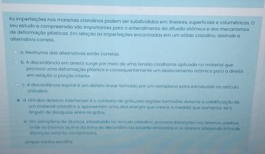 As imperfeições nos materiais cristalinos podem ser subdivididos em: lineares, superficiais e volumétricas. O
seu estudo e compreensão são importantes para o entendimento da difusão atômica e dos mecanismos
de deformação plásticas. Em relação as imperfeições encontradas em um sólido cristalino, assinale a
alternativa correta.
a. Nenhuma das alternativas estão corretas.
b. A discordância em aresta surge por meio de uma tensão cisalhante aplicada no material que
provoca uma deformação plástica e consequentemente um deslocamento atômico para a direita
em relação a porção inferior.
c. A discordância espiral é um defeito linear formado por um semiplano extra introduzido no retículo
cristalino
d. Um dos defeitos interfaciais é o contoro de grão,são regiões formadas durante a solidificação de
um material cristalino e apresentam uma alta energia que cresce à medida que aumenta-se o
ângulo de desajuste entre os grãos.
e. Um semipleno de átomos, introduzido no retículo cristalino, provoca distorções nos átomos vizinhos,
ande os átomos acima da linha de discordâncias estarão afastados e os átomos abaixo da linha de
distorção estarão comprimidos
Lmpar minha escolha