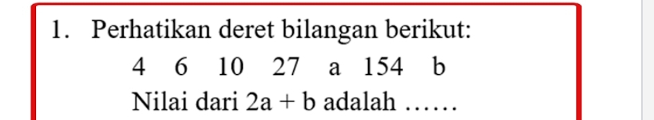 Perhatikan deret bilangan berikut:
4 6 10 27 a 154 b
Nilai dari 2a+b adalah ……