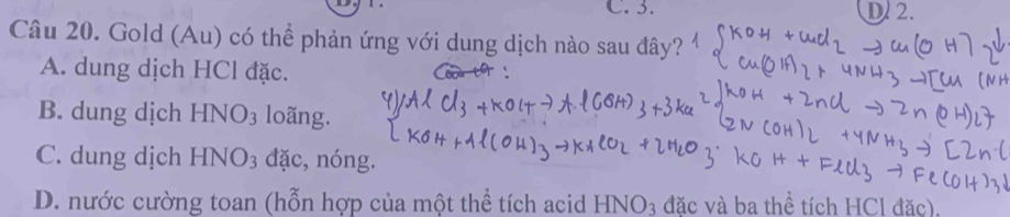 C. 3. D. 2.
Câu 20. Gold (Au) có thể phản ứng với dung dịch nào sau đây?
A. dung dịch HCl đặc.
B. dung dịch HNO_3 loãng.
C. dung dịch HNO_3 đặc, nóng.
D. nước cường toan (hỗn hợp của một thể tích acid HNO3 đặc và ba thể tích HCl đặc).