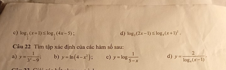 c) log _ 1/2 (x+1)≤ log _ 1/2 (4x-5); 
d) log _2(2x-1)≤ log _4(x+1)^2. 
Câu 22 Tìm tập xác định của các hàm số sau:
a) y= 1/3^x-9 ; b) y=ln (4-x^2) : c) y=log  1/5-x  d) y=frac 2log _4(x-1).