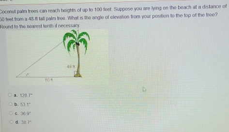 Coconut palm trees can reach heights of up to 100 feet. Suppose you are lying on the beach at a distance of
60 feet from a 48-ft tall palm tree. What is the angle of elevation from your position to the top of the tree?
a. 128.7°
b. 53.1°
C. 36.9°
d. 38.7°