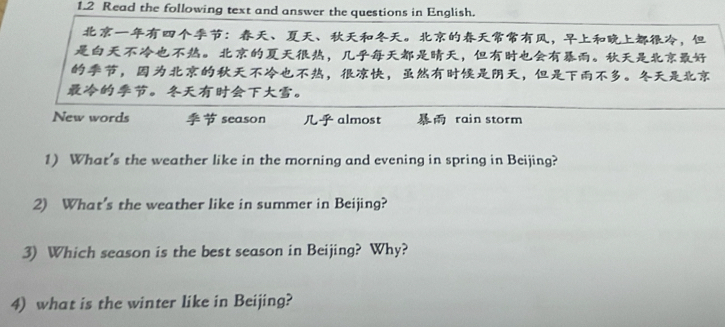 1.2 Read the following text and answer the questions in English. 
：、、。，， 
。 ，，。 
，，，，。 
。。 
New words season almost rain storm 
1) What’s the weather like in the morning and evening in spring in Beijing? 
2) What's the weather like in summer in Beijing? 
3) Which season is the best season in Beijing? Why? 
4) what is the winter like in Beijing?