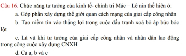 Chức năng tư tưởng của kinh tế- chính trị Mác - Lê nin thể hiện ở:
a. Góp phần xây dựng thể giới quan cách mạng của giai cấp công nhân
b. Tạo niềm tin vào thắng lợi trong cuộc đấu tranh xoá bỏ áp bức bóc
lột
c. Là vũ khí tư tưởng của giai cấp công nhân và nhân dân lao động
trong công cuộc xây dựng CNXH
d. Cả a, b và c