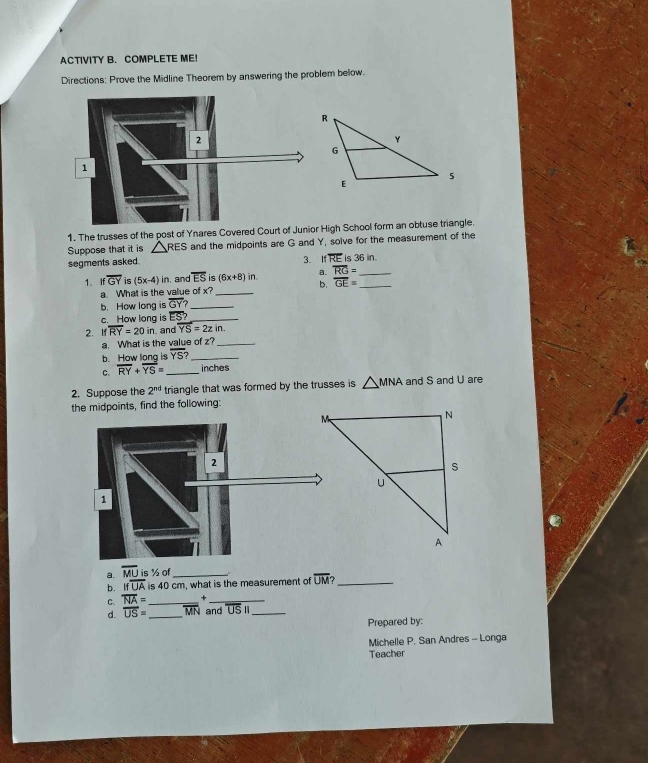 ACTIVITY B. COMPLETE ME! 
Directions: Prove the Midline Theorem by answering the problem below. 
1. The trusses of the post of Ynares Covered Court of Junior High School form an obtuse triangle. 
Suppose that it is △ RES and the midpoints are G and Y, solve for the measurement of the 
3. 
segments asked. 1 overline RE is x6in
a. overline RG= _ 
1. ifoverline GY is (5x-4)in , and overline ES is (6x+8)in. b. overline GE= _ 
a. What is the value of x^2 _ 
b. How long is overline GY? _ 
c. How long is ES _ 
2. If overline RY=20in and overline YS=2zin. 
a. What is the value of z?_ 
b. How long is overline YS? _ 
C. overline RY+overline YS= _  inches
2. Suppose the 2^(nd) triangle that was formed by the trusses is △ MNA and S and U are 
the midpoints, find the following: 
a. overline MU is ½ of_ 
b. ifoverline UA is 40 cm, what is the measurement of overline UM _ 
C. overline NA= _ +_ 
d. overline US= _ overline MN and overline USI _ 
Prepared by: 
Michelle P. San Andres - Longa 
Teacher