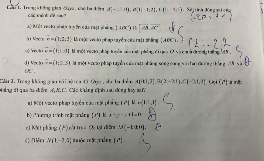 Cầu 1. Trong không gian Oxyz , cho ba điểm A(-1;1;0), B(1;-1;2), C(1;-2;1). . Xét tính đúng sai của
các mệnh đề sau?
a) Một vecto pháp tuyến của mặt phẳng (ABC) là [overline AB,overline AC].
b) Vecto vector n=(1;2;3) là một vecto pháp tuyến của mặt phẳng (ABC).
c) Vecto vector u=(1;1;0) là một vecto pháp tuyến của mặt phẳng đi qua O và chứa đưởng thẳng AB.
d) Vecto vector v=(1;2;3) là một vecto pháp tuyến của mặt phẳng song song với hai đưởng thẳng AB và
OC .
Câu 2. Trong không gian với hệ tọa độ Oxyz , cho ba điểm A(0;1;2), B(2;-2;1), C(-2;1;0). Gọi ( P) là mặt
phẳng đi qua ba điểm A, B, C. Các khẳng định sau đúng hay sai?
a) Một vectơ pháp tuyến của mặt phẳng (P) là vector n(1;1;1).
b) Phương trình mặt phẳng (P) là x+y-z+1=0.
c) Mặt phẳng (P) cất trục Ox tại điểm M(-1;0;0).
d) Điểm N(1;-2;0) thuộc mặt phẳng (P).