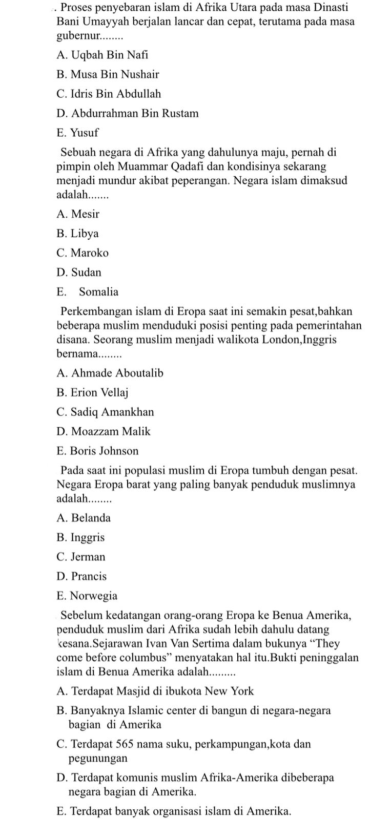 Proses penyebaran islam di Afrika Utara pada masa Dinasti
Bani Umayyah berjalan lancar dan cepat, terutama pada masa
gubernur........
A. Uqbah Bin Nafi
B. Musa Bin Nushair
C. Idris Bin Abdullah
D. Abdurrahman Bin Rustam
E. Yusuf
Sebuah negara di Afrika yang dahulunya maju, pernah di
pimpin oleh Muammar Qadafi dan kondisinya sekarang
menjadi mundur akibat peperangan. Negara islam dimaksud
adalah.......
A. Mesir
B. Libya
C. Maroko
D. Sudan
E. Somalia
Perkembangan islam di Eropa saat ini semakin pesat,bahkan
beberapa muslim menduduki posisi penting pada pemerintahan
disana. Seorang muslim menjadi walikota London,Inggris
bernama._
A. Ahmade Aboutalib
B. Erion Vellaj
C. Sadiq Amankhan
D. Moazzam Malik
E. Boris Johnson
Pada saat ini populasi muslim di Eropa tumbuh dengan pesat.
Negara Eropa barat yang paling banyak penduduk muslimnya
adalah._
A. Belanda
B. Inggris
C. Jerman
D. Prancis
E. Norwegia
Sebelum kedatangan orang-orang Eropa ke Benua Amerika,
penduduk muslim dari Afrika sudah lebih dahulu datang
kesana.Sejarawan Ivan Van Sertima dalam bukunya “They
come before columbus” menyatakan hal itu.Bukti peninggalan
islam di Benua Amerika adalah........
A. Terdapat Masjid di ibukota New York
B. Banyaknya Islamic center di bangun di negara-negara
bagian di Amerika
C. Terdapat 565 nama suku, perkampungan,kota dan
pegunungan
D. Terdapat komunis muslim Afrika-Amerika dibeberapa
negara bagian di Amerika.
E. Terdapat banyak organisasi islam di Amerika.