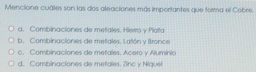 Mencione cuáles son las dos aleaciones más importantes que forma el Cobre.
a. Combinaciones de metales. Hierro y Plata
b. Combinaciones de metales. Latón y Bronce
c. Combinaciones de metales. Acero y Aluminio
d. Combinaciones de metales. Zinc y Níquel