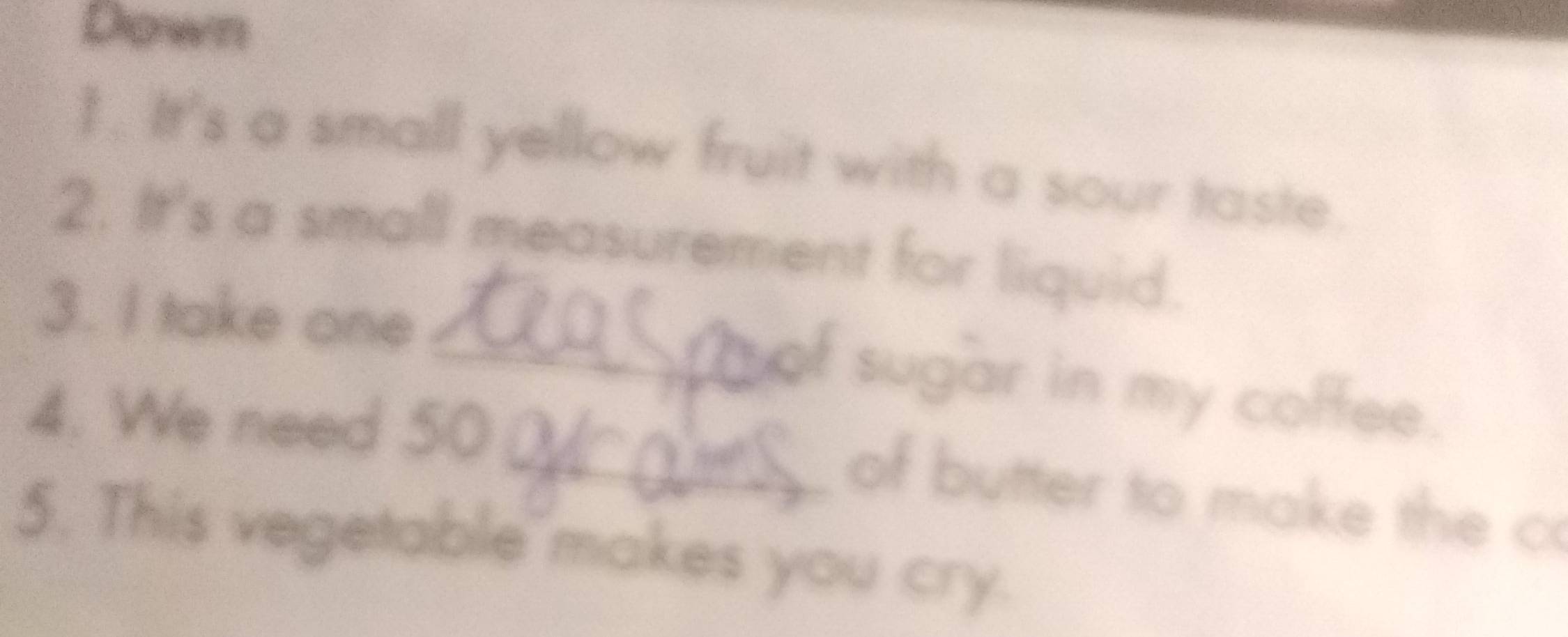 Down 
1. It's a small yellow fruit with a sour taste. 
2. It's a small measurement for liquid. 
3. I take one. 
_of sugar in my coffee. 
4. We need 50
_of butter to make the c 
5. This vegetable makes you cry.